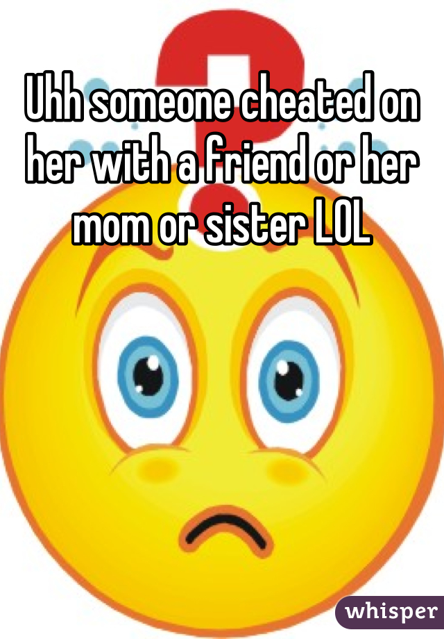 Uhh someone cheated on her with a friend or her mom or sister LOL