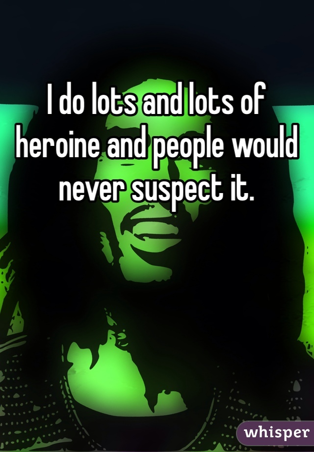 I do lots and lots of heroine and people would never suspect it. 