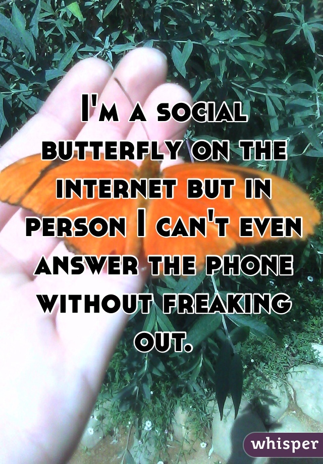 I'm a social butterfly on the internet but in person I can't even answer the phone without freaking out. 