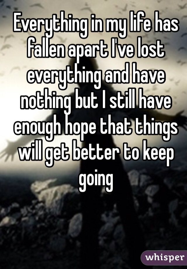 Everything in my life has fallen apart I've lost everything and have nothing but I still have enough hope that things will get better to keep going