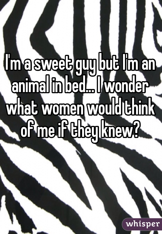 I'm a sweet guy but I'm an animal in bed... I wonder what women would think of me if they knew?