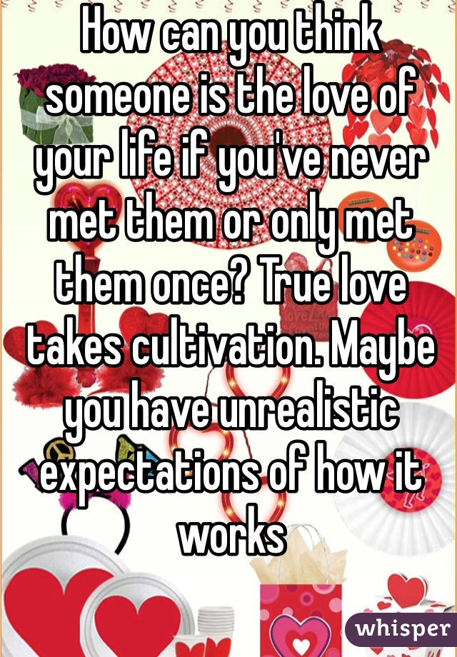 How can you think someone is the love of your life if you've never met them or only met them once? True love takes cultivation. Maybe you have unrealistic expectations of how it works 