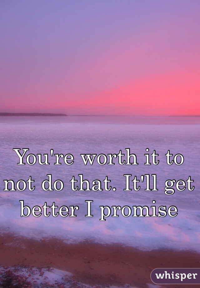 You're worth it to not do that. It'll get better I promise 