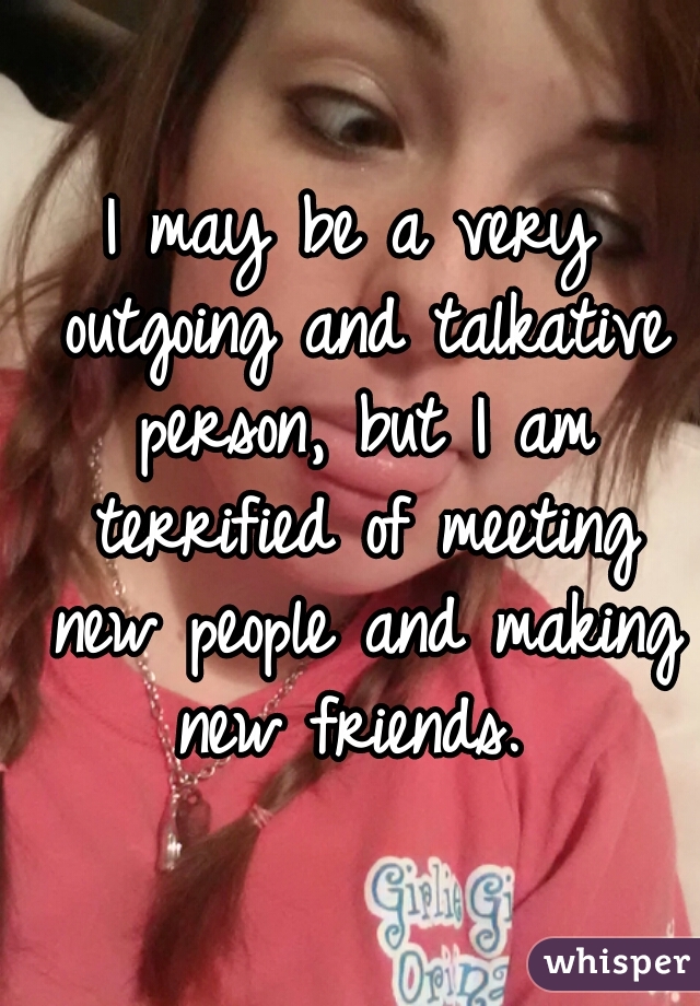 I may be a very outgoing and talkative person, but I am terrified of meeting new people and making new friends. 
