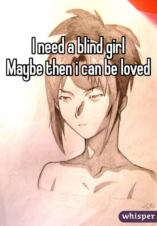 I need a blind girl
Maybe then i can be loved