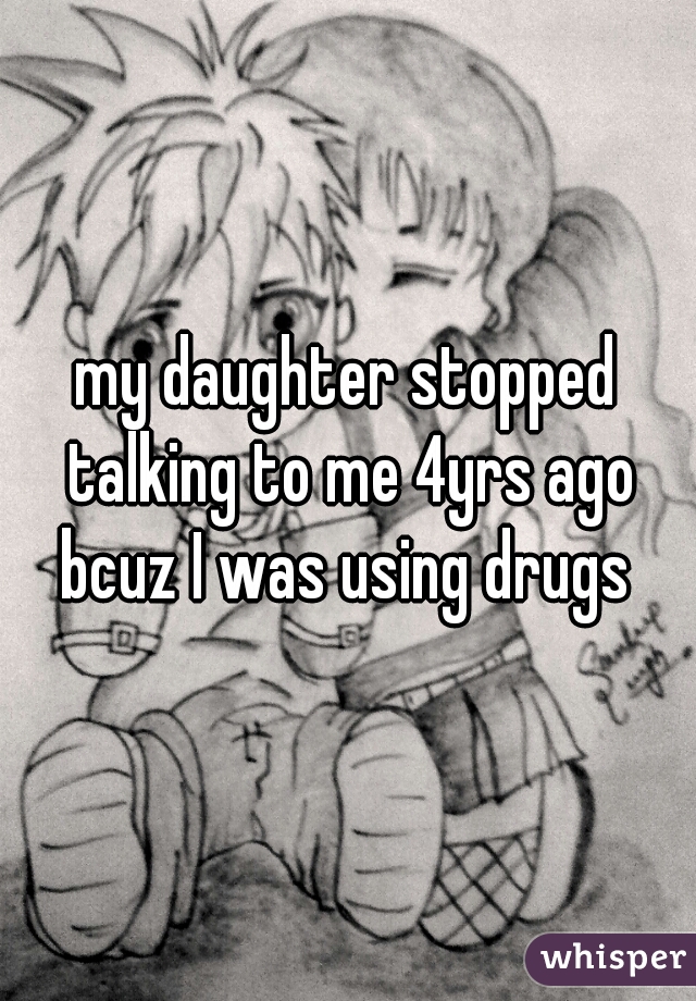my daughter stopped talking to me 4yrs ago bcuz I was using drugs 