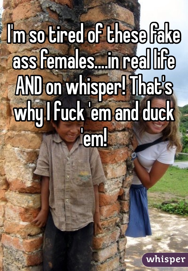 I'm so tired of these fake ass females....in real life AND on whisper! That's why I fuck 'em and duck 'em!