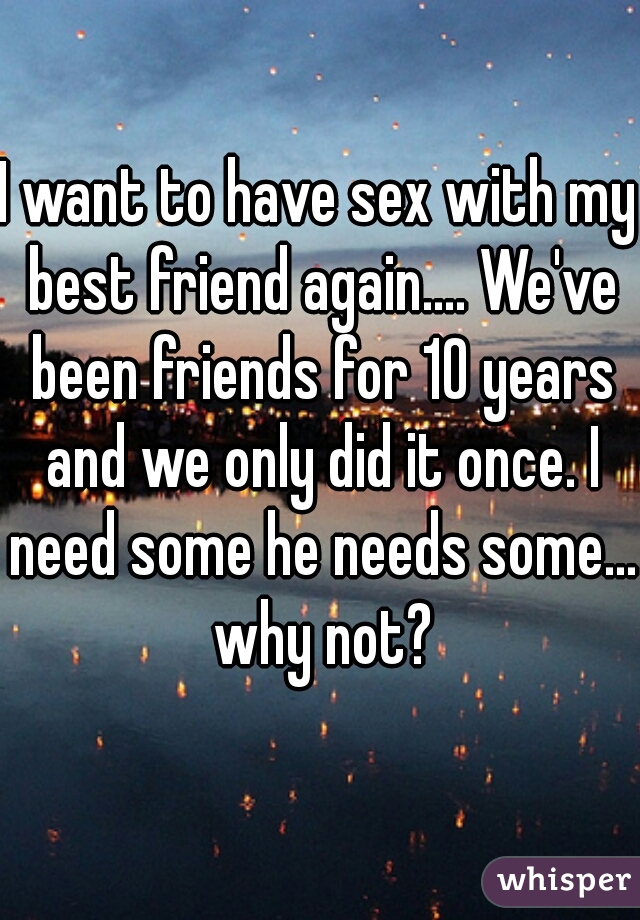 I want to have sex with my best friend again.... We've been friends for 10 years and we only did it once. I need some he needs some... why not?