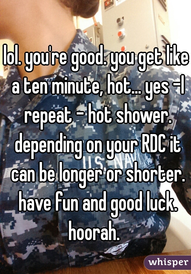 lol. you're good. you get like a ten minute, hot... yes -I repeat - hot shower. depending on your RDC it can be longer or shorter. have fun and good luck. hoorah.  