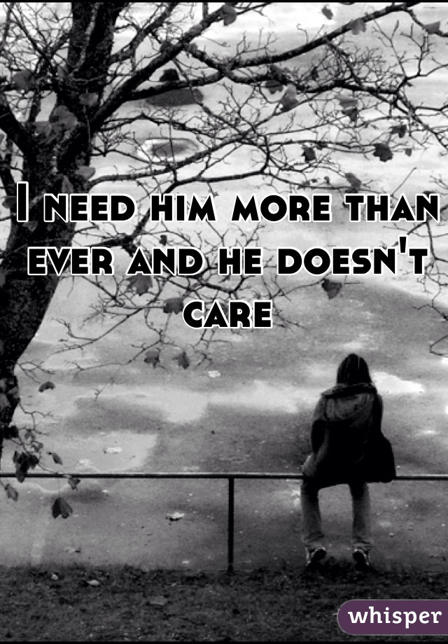 I need him more than ever and he doesn't care