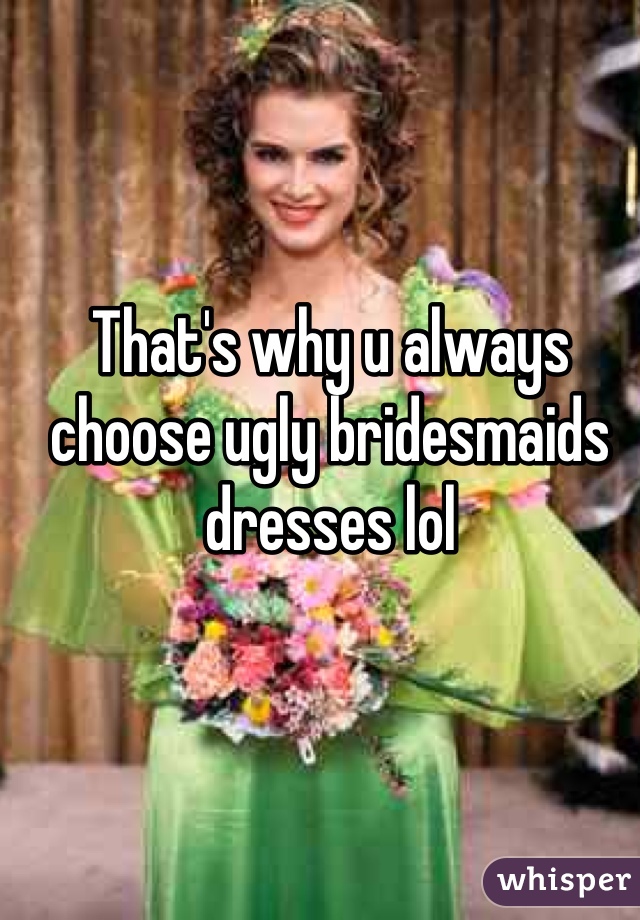 That's why u always choose ugly bridesmaids dresses lol