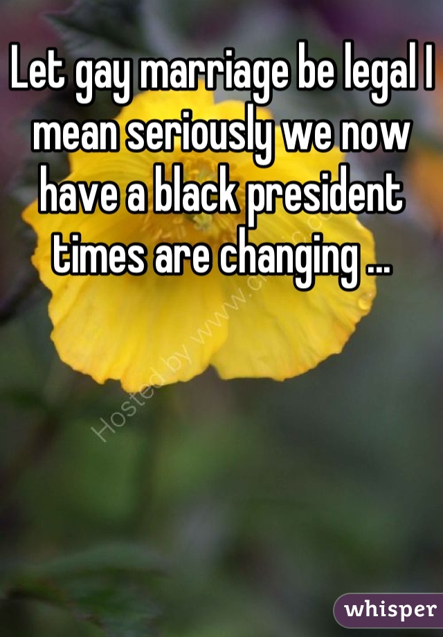 Let gay marriage be legal I mean seriously we now have a black president times are changing ...