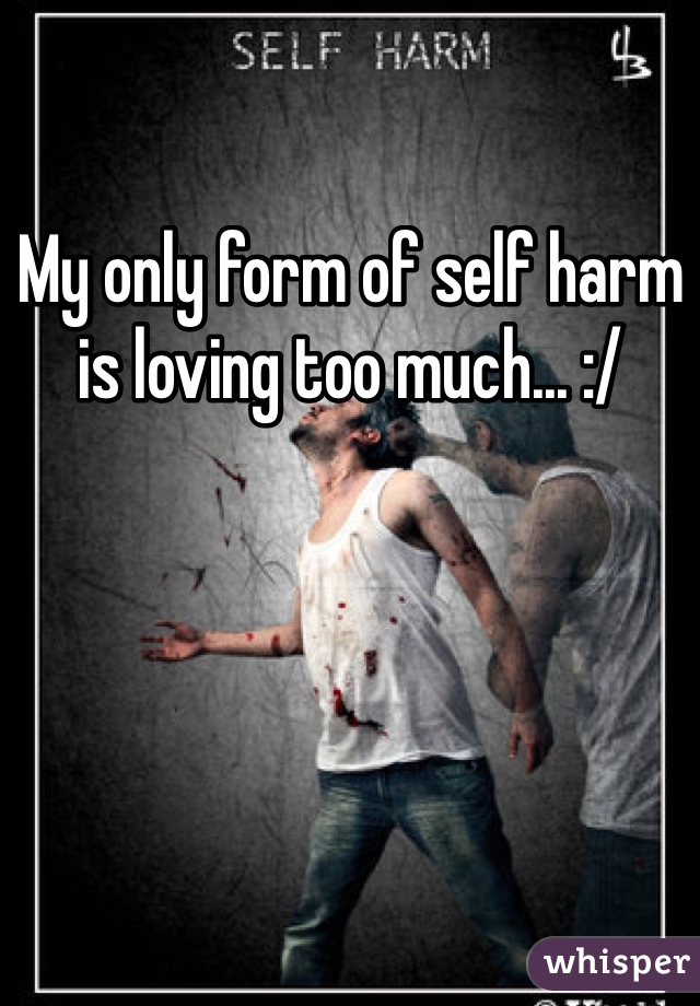 My only form of self harm is loving too much... :/