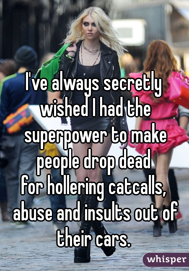 I've always secretly wished I had the superpower to make people drop dead 
for hollering catcalls, abuse and insults out of their cars. 