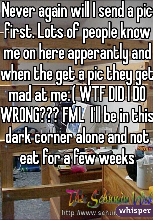 Never again will I send a pic first. Lots of people know me on here apperantly and when the get a pic they get mad at me:'( WTF DID I DO WRONG??? FML  I'll be in this dark corner alone and not eat for a few weeks