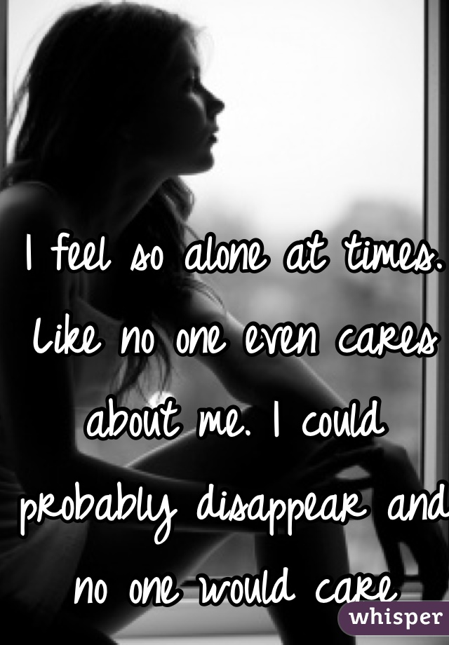 I feel so alone at times. Like no one even cares about me. I could probably disappear and no one would care 
