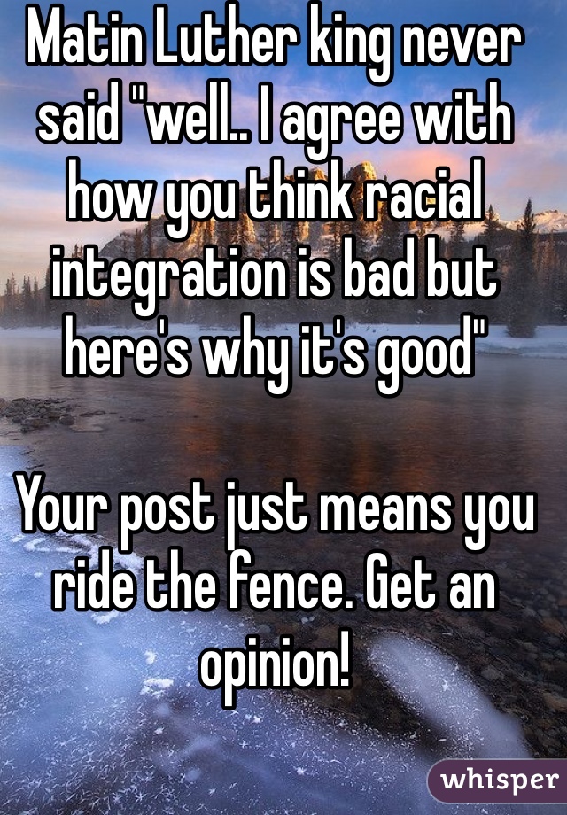 Matin Luther king never said "well.. I agree with how you think racial integration is bad but here's why it's good" 

Your post just means you ride the fence. Get an opinion!