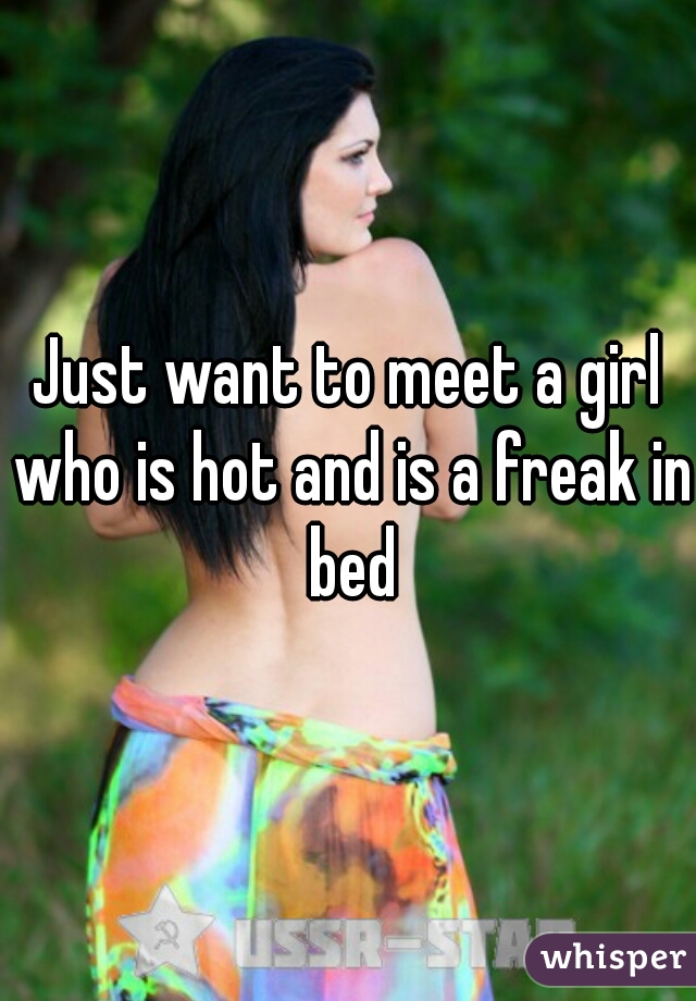 Just want to meet a girl who is hot and is a freak in bed