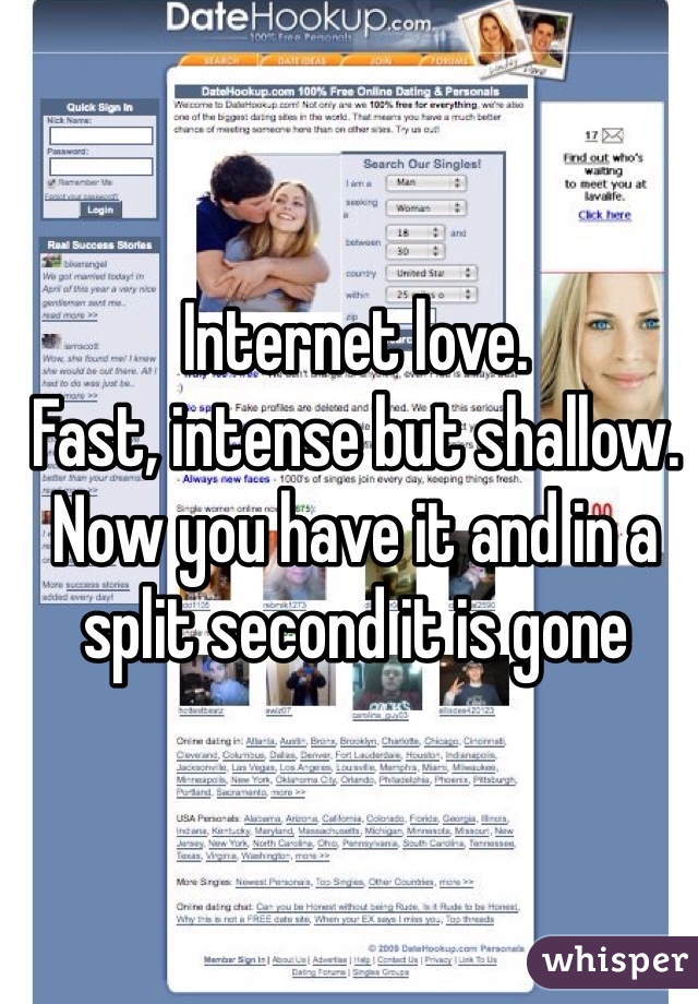 Internet love. 
Fast, intense but shallow. Now you have it and in a split second it is gone