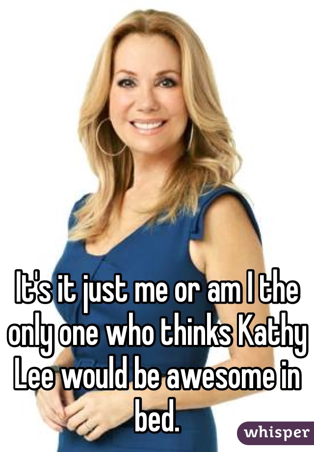 It's it just me or am I the only one who thinks Kathy Lee would be awesome in bed.  