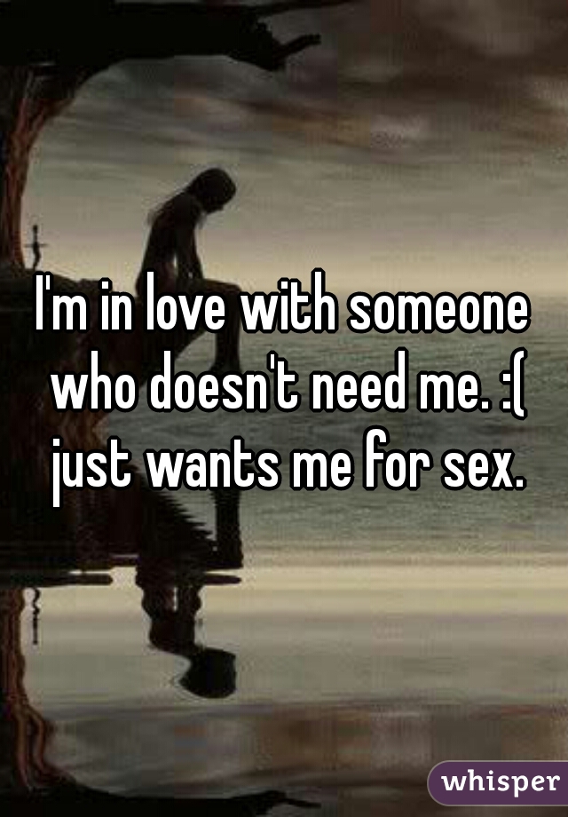 I'm in love with someone who doesn't need me. :( just wants me for sex.