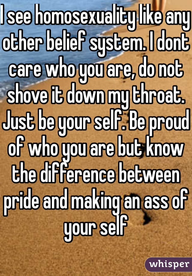 I see homosexuality like any other belief system. I dont care who you are, do not shove it down my throat. Just be your self. Be proud of who you are but know the difference between pride and making an ass of your self