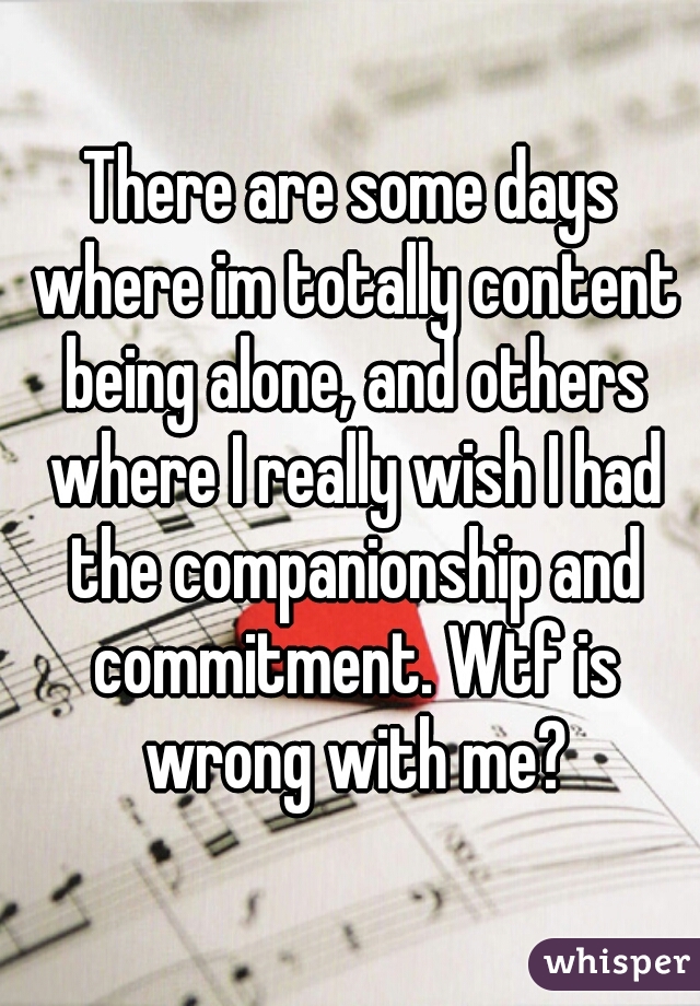 There are some days where im totally content being alone, and others where I really wish I had the companionship and commitment. Wtf is wrong with me?