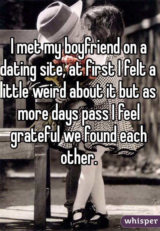 I met my boyfriend on a dating site, at first I felt a little weird about it but as more days pass I feel grateful we found each other.