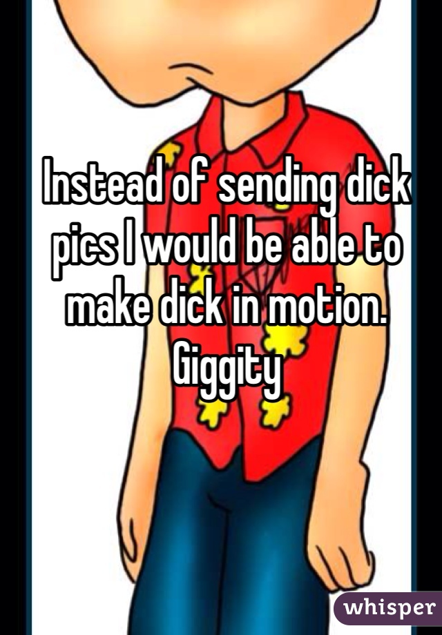 Instead of sending dick pics I would be able to make dick in motion. Giggity