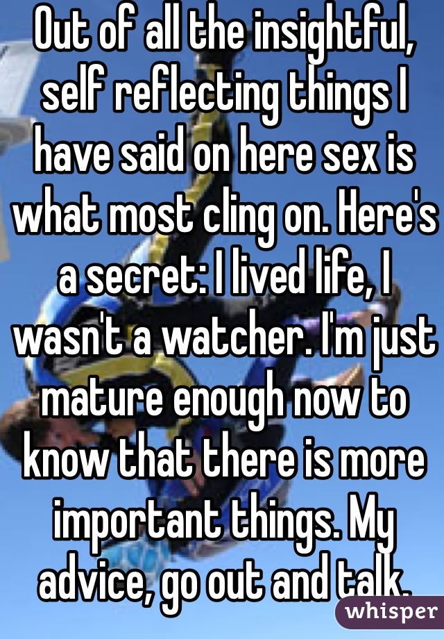 Out of all the insightful, self reflecting things I have said on here sex is what most cling on. Here's a secret: I lived life, I wasn't a watcher. I'm just mature enough now to know that there is more important things. My advice, go out and talk.