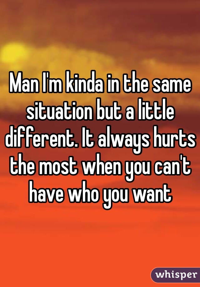 Man I'm kinda in the same situation but a little different. It always hurts the most when you can't have who you want
