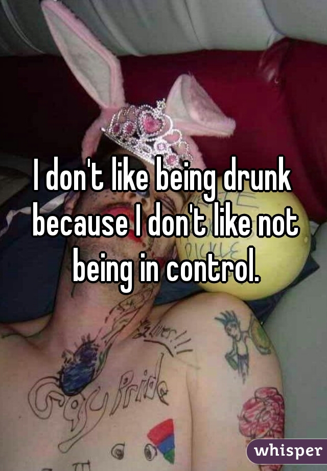 I don't like being drunk because I don't like not being in control.