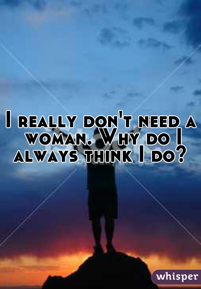 I really don't need a woman. Why do I always think I do? 