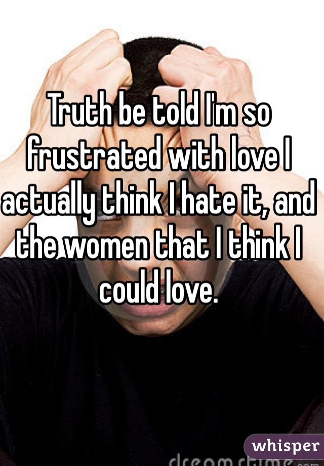 Truth be told I'm so frustrated with love I actually think I hate it, and the women that I think I could love.