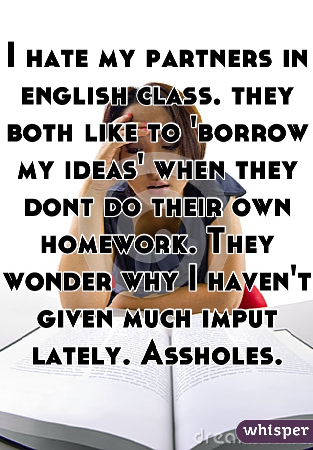 I hate my partners in english class. they both like to 'borrow my ideas' when they dont do their own homework. They wonder why I haven't given much imput lately. Assholes.