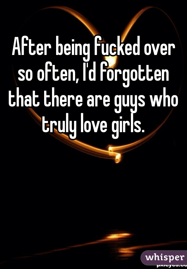 After being fucked over so often, I'd forgotten that there are guys who truly love girls.