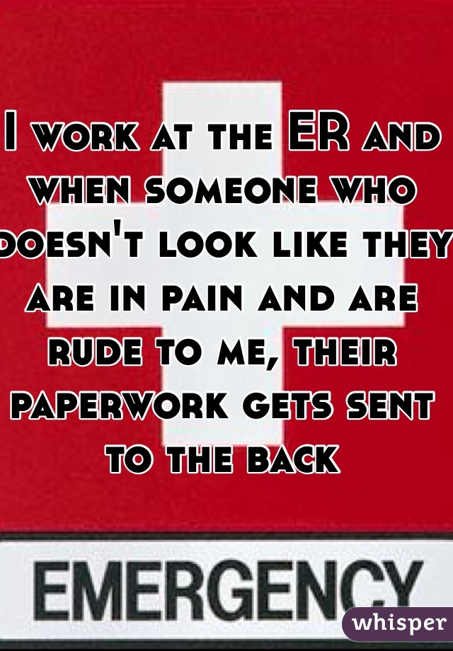 I work at the ER and when someone who doesn't look like they are in pain and are rude to me, their paperwork gets sent to the back
