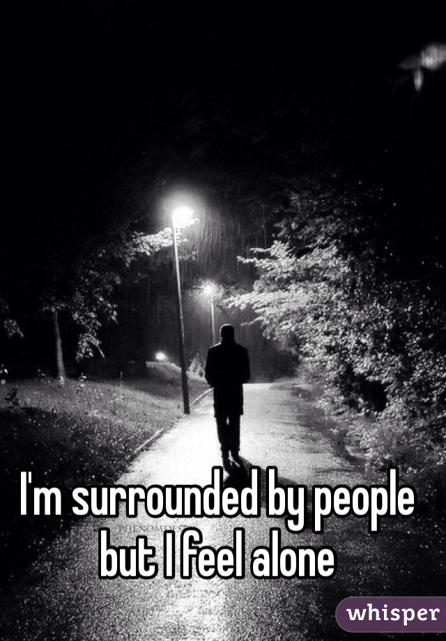 I'm surrounded by people but I feel alone 