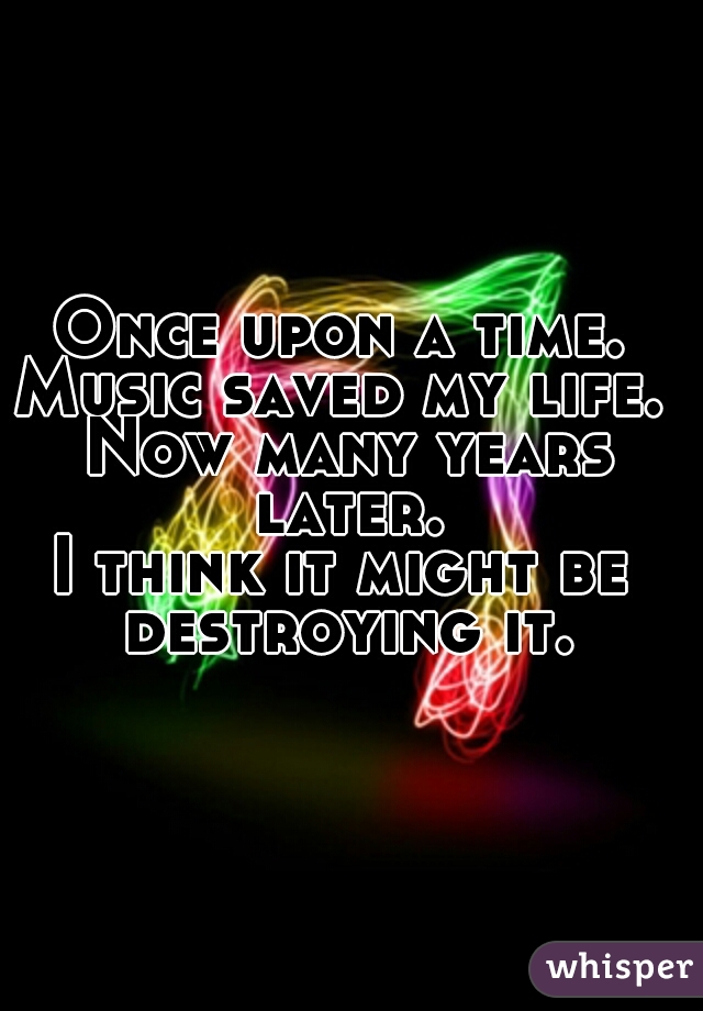 Once upon a time. 
Music saved my life. 
Now many years later. 
I think it might be 
destroying it.