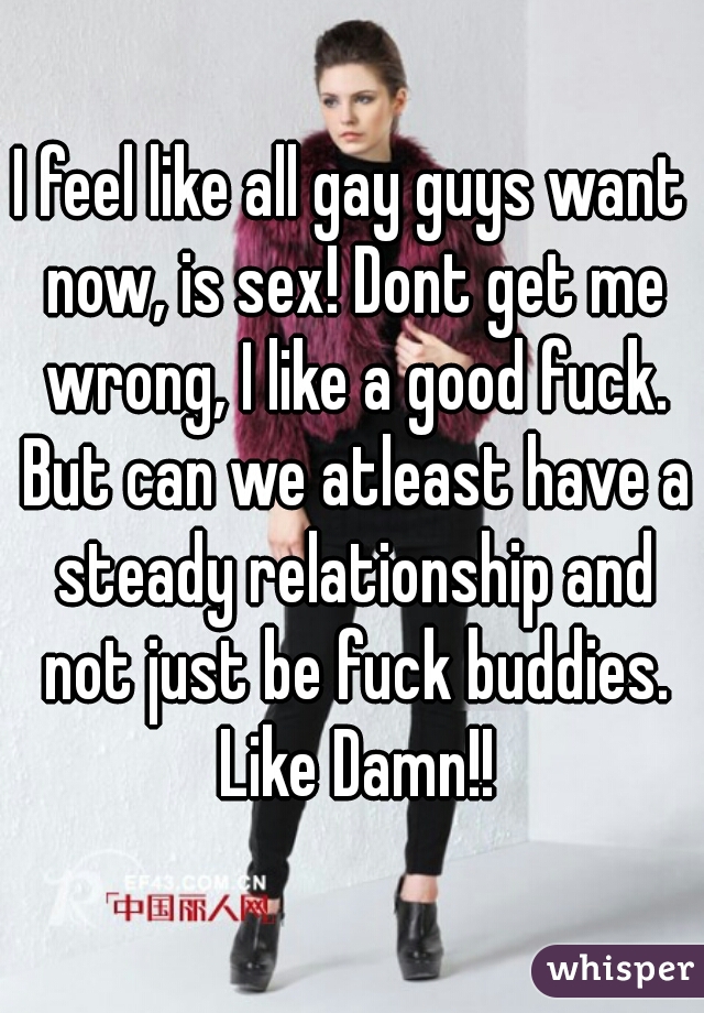 I feel like all gay guys want now, is sex! Dont get me wrong, I like a good fuck. But can we atleast have a steady relationship and not just be fuck buddies. Like Damn!!