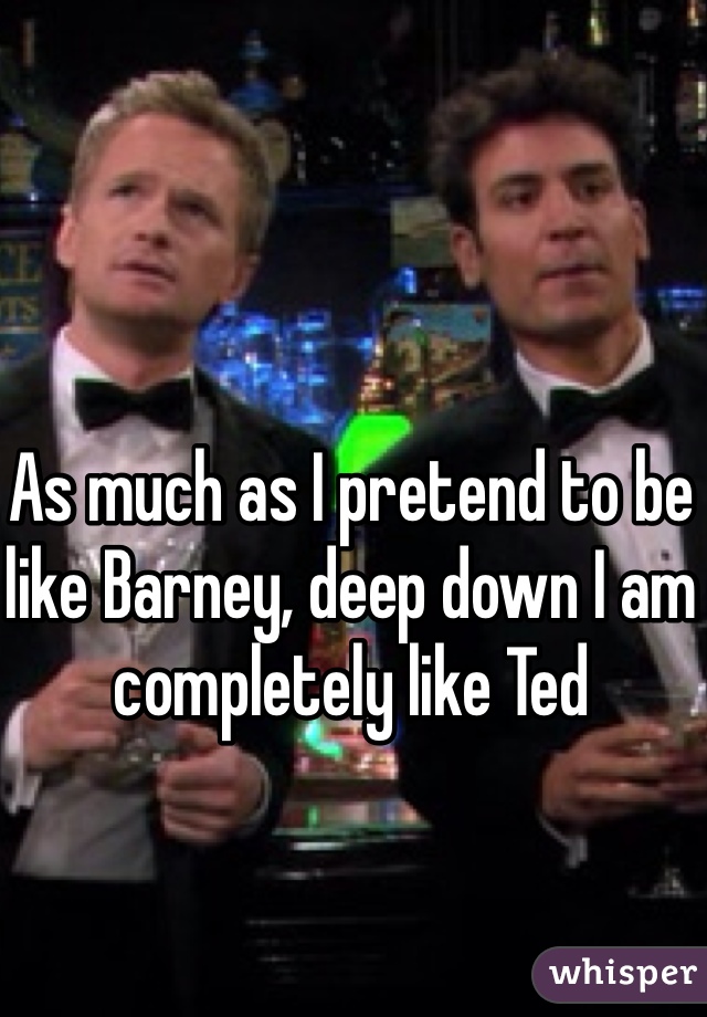 As much as I pretend to be like Barney, deep down I am completely like Ted 