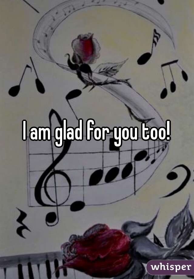 I am glad for you too!