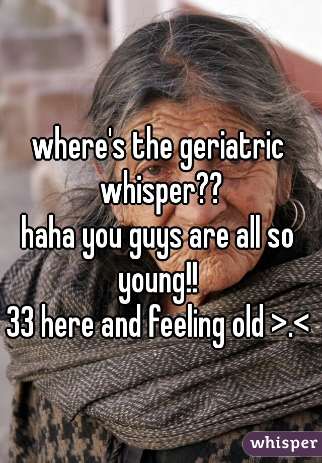 where's the geriatric whisper??
haha you guys are all so young!! 
33 here and feeling old >.<
