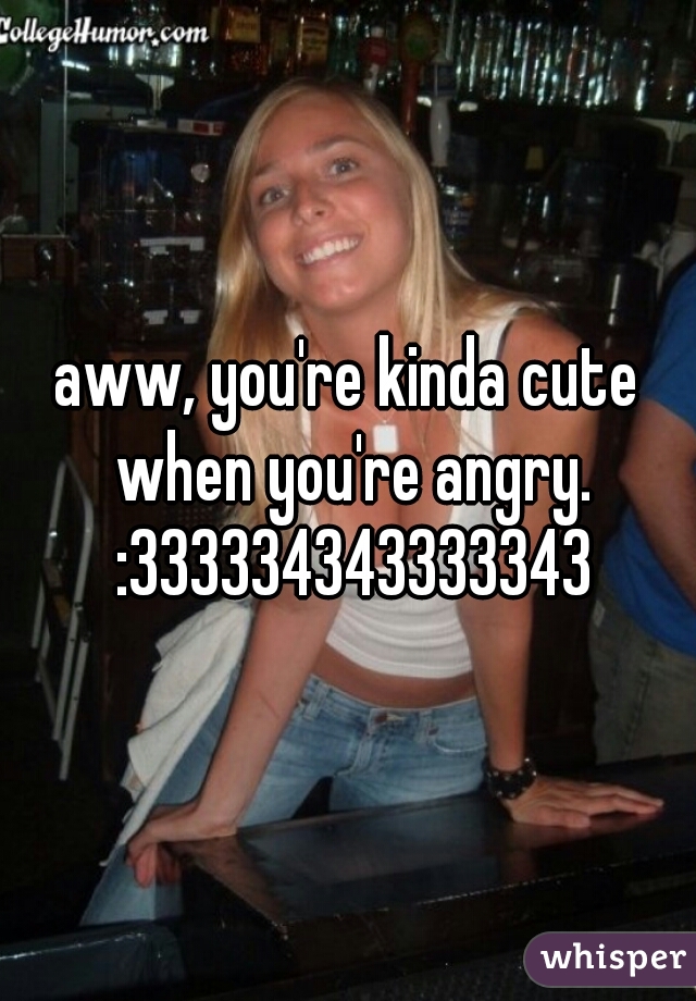 aww, you're kinda cute when you're angry. :333334343333343
