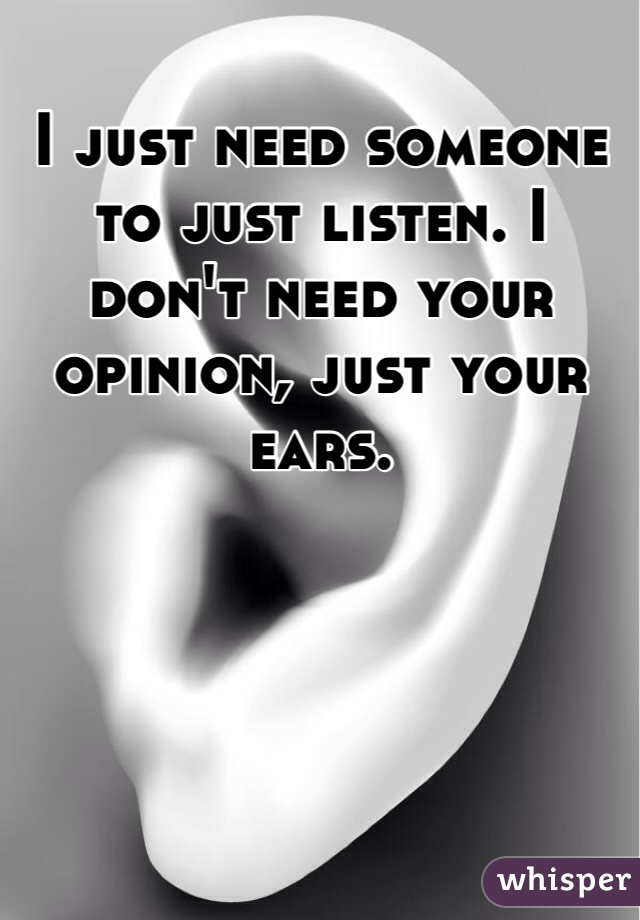 I just need someone to just listen. I don't need your opinion, just your ears. 