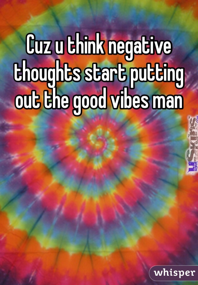 Cuz u think negative thoughts start putting out the good vibes man