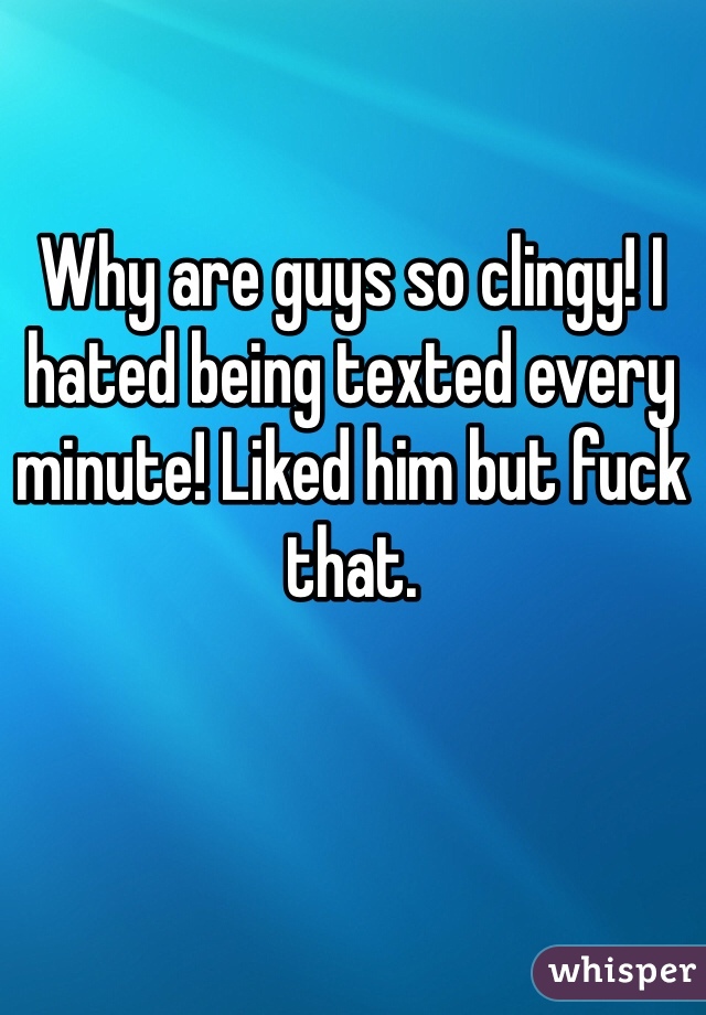 Why are guys so clingy! I hated being texted every minute! Liked him but fuck that. 