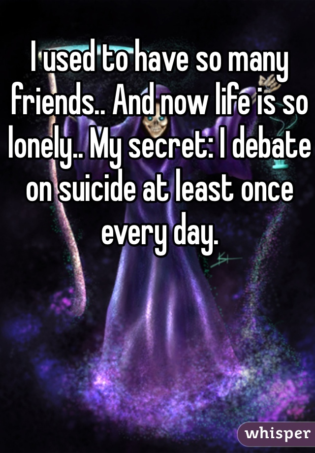 I used to have so many friends.. And now life is so lonely.. My secret: I debate on suicide at least once every day.