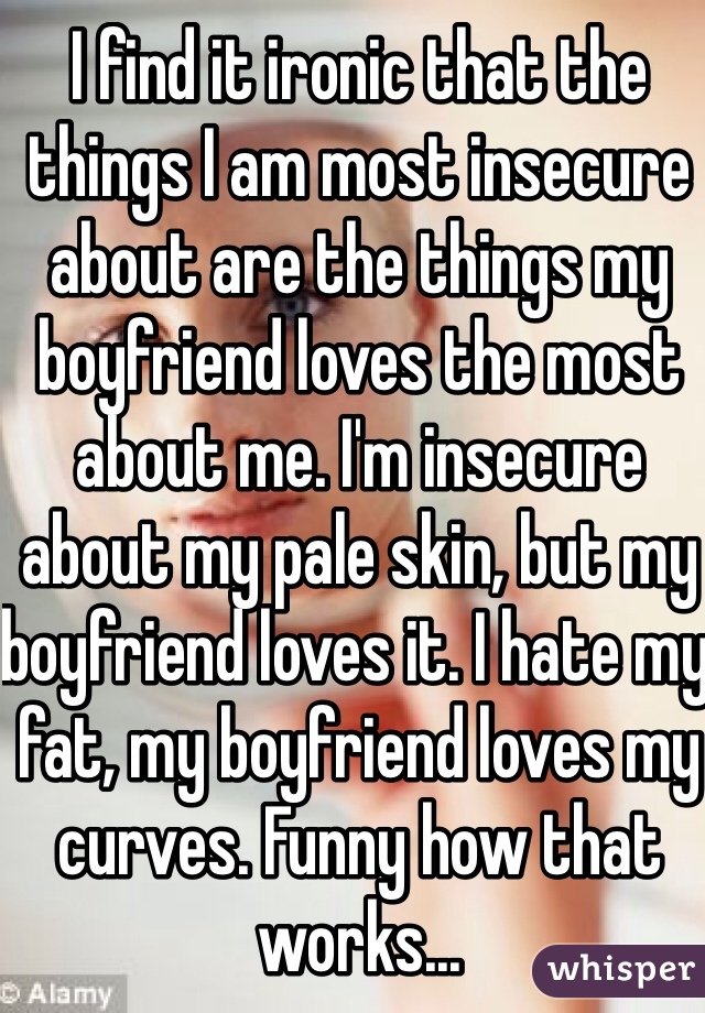 I find it ironic that the things I am most insecure about are the things my boyfriend loves the most about me. I'm insecure about my pale skin, but my boyfriend loves it. I hate my fat, my boyfriend loves my curves. Funny how that works...