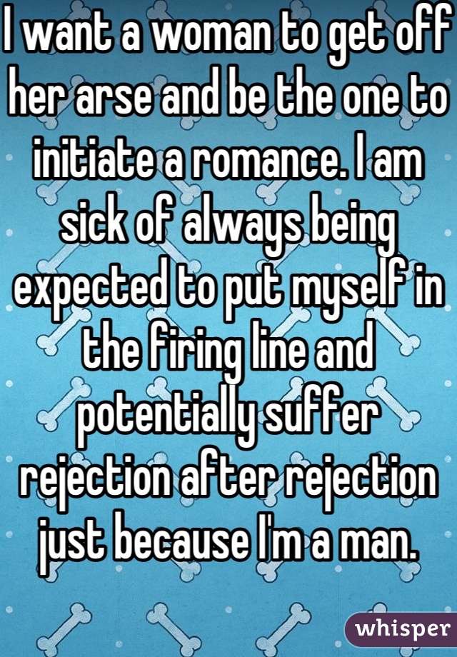 I want a woman to get off her arse and be the one to initiate a romance. I am sick of always being expected to put myself in the firing line and potentially suffer rejection after rejection just because I'm a man.